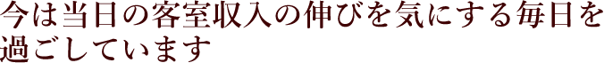 今は当日の客室収入の伸びを気にする毎日を過ごしています