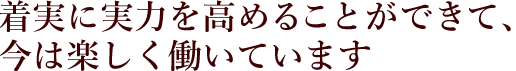 着実に実力を高めることができて、今は楽しく働いています