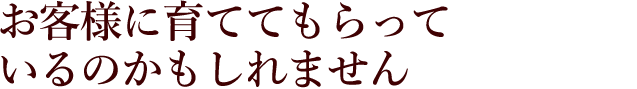 お客様に育ててもらっているのかもしれません